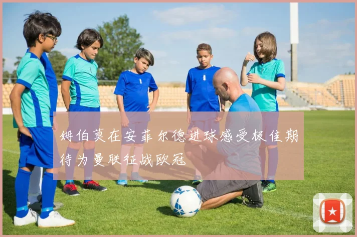 姆伯莫在安菲尔德进球感受极佳期待为曼联征战欧冠