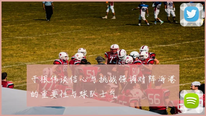 于根伟谈信心与挑战强调对阵海港的重要性与球队士气