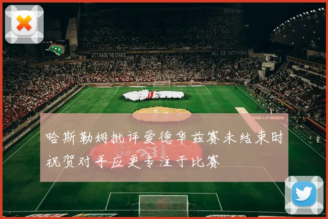 哈斯勒姆批评爱德华兹赛未结束时祝贺对手应更专注于比赛