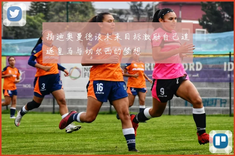 扬迪奥曼德谈未来目标激励自己追逐皇马与切尔西的梦想