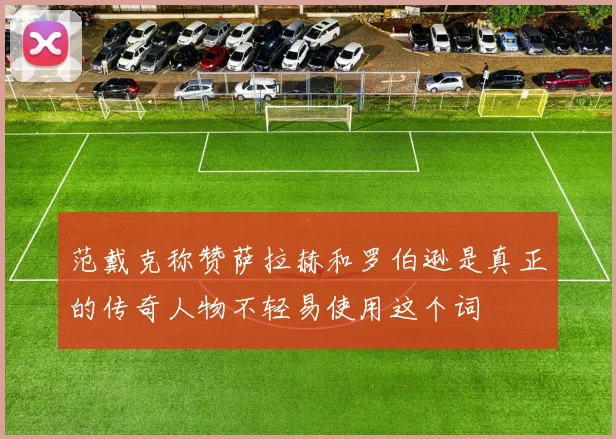 范戴克称赞萨拉赫和罗伯逊是真正的传奇人物不轻易使用这个词