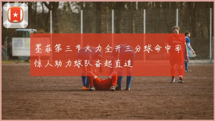 墨菲第三节火力全开三分球命中率惊人助力球队奋起直追