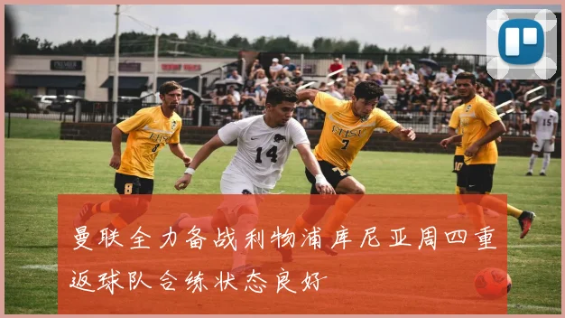 曼联全力备战利物浦库尼亚周四重返球队合练状态良好