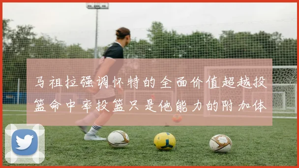 马祖拉强调怀特的全面价值超越投篮命中率投篮只是他能力的附加体现