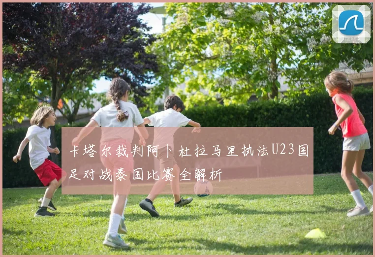 卡塔尔裁判阿卜杜拉马里执法U23国足对战泰国比赛全解析