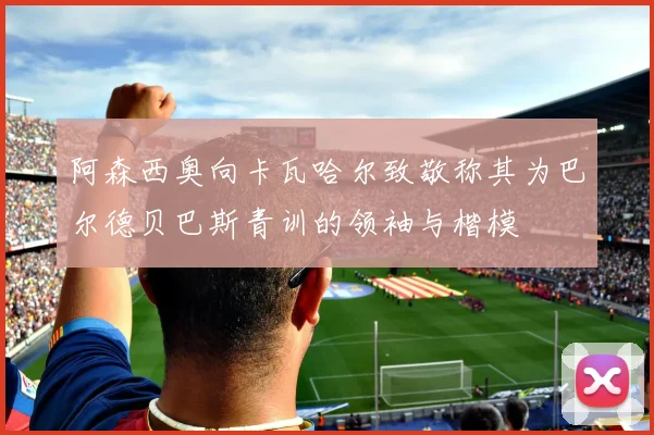 阿森西奥向卡瓦哈尔致敬称其为巴尔德贝巴斯青训的领袖与楷模
