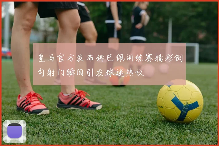 皇马官方发布姆巴佩训练赛精彩倒勾射门瞬间引发球迷热议