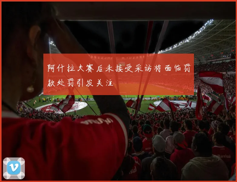 阿什拉夫赛后未接受采访将面临罚款处罚引发关注