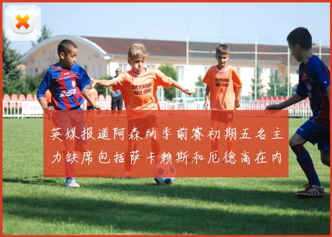 英媒报道阿森纳季前赛初期五名主力缺席包括萨卡赖斯和厄德高在内
