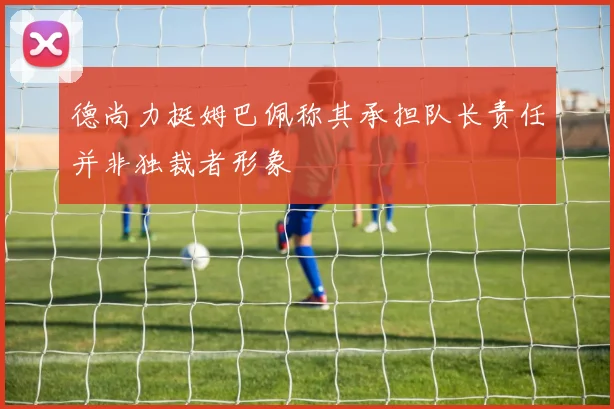 德尚力挺姆巴佩称其承担队长责任并非独裁者形象